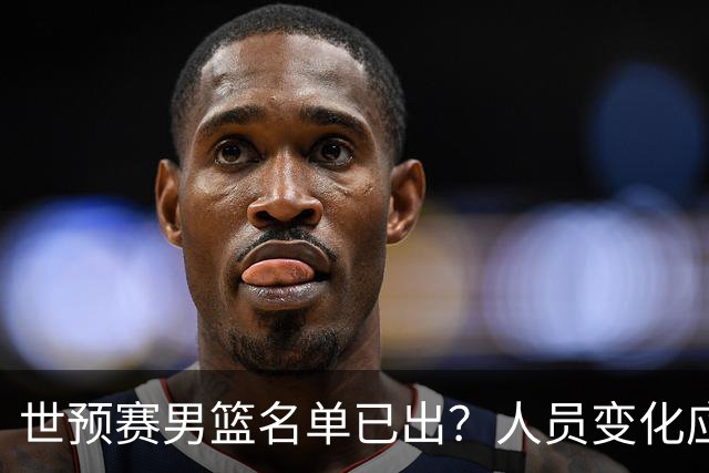 世预赛男篮名单已出？人员变化应该不大 周琦赵睿大概率回归