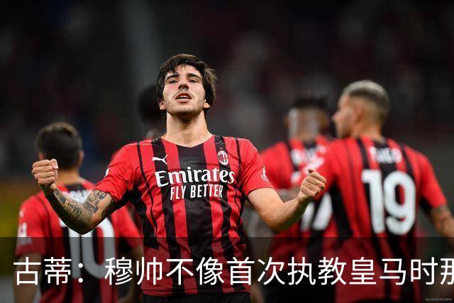 古蒂：穆帅不像首次执教皇马时那么冲动，如今更冷静更亲近球员