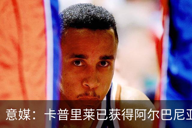 意媒：卡普里莱已获得阿尔巴尼亚护照，但他很难代表该国出战