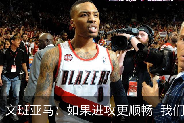 文班亚马：如果进攻更顺畅 我们本可以赢下更多比赛