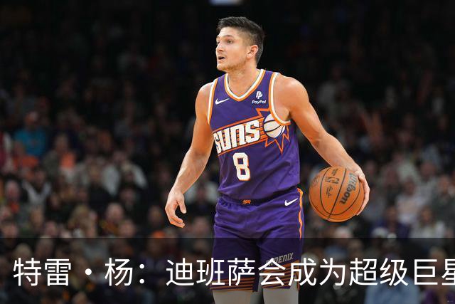 特雷·杨：迪班萨会成为超级巨星 他能当状元是有原因的