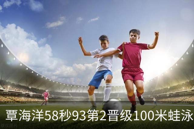 覃海洋58秒93第2晋级100米蛙泳决赛